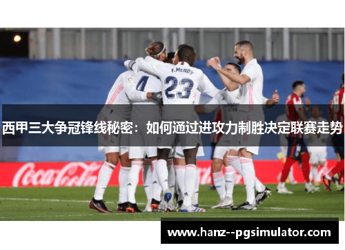 西甲三大争冠锋线秘密：如何通过进攻力制胜决定联赛走势