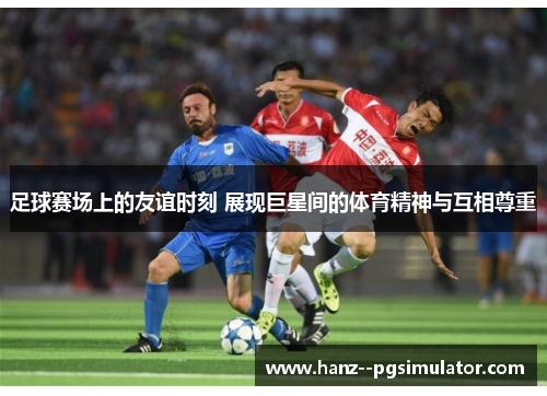 足球赛场上的友谊时刻 展现巨星间的体育精神与互相尊重 足球赛场上的友谊时刻 展现巨星间的体育精神与互相尊重