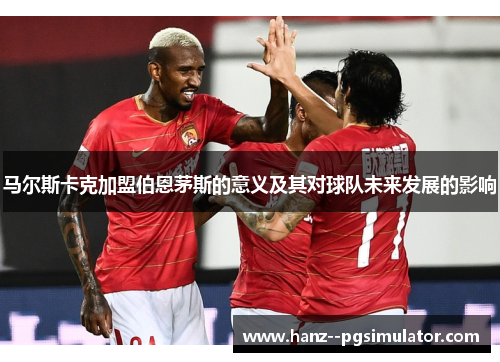 马尔斯卡克加盟伯恩茅斯的意义及其对球队未来发展的影响 马尔斯卡克加盟伯恩茅斯的意义及其对球队未来发展的影响
