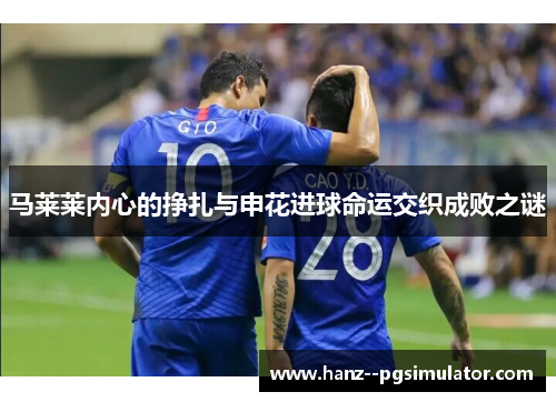 马莱莱内心的挣扎与申花进球命运交织成败之谜 马莱莱内心的挣扎与申花进球命运交织成败之谜