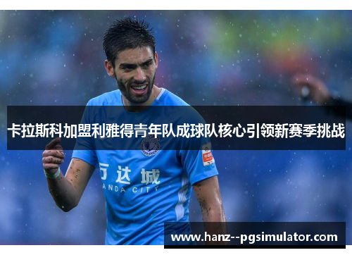 卡拉斯科加盟利雅得青年队成球队核心引领新赛季挑战 卡拉斯科加盟利雅得青年队成球队核心引领新赛季挑战