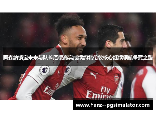 阿森纳锁定未来与队长厄德高完成续约北伦敦核心继续领航争冠之路