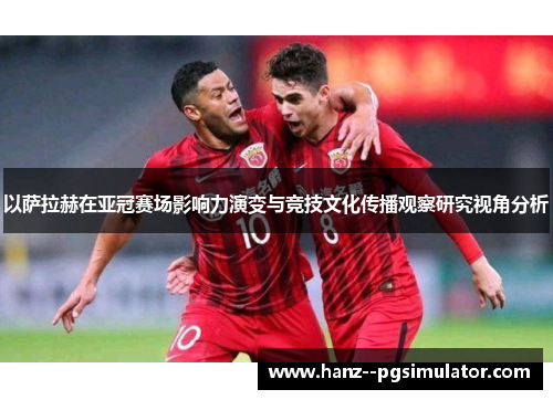 以萨拉赫在亚冠赛场影响力演变与竞技文化传播观察研究视角分析